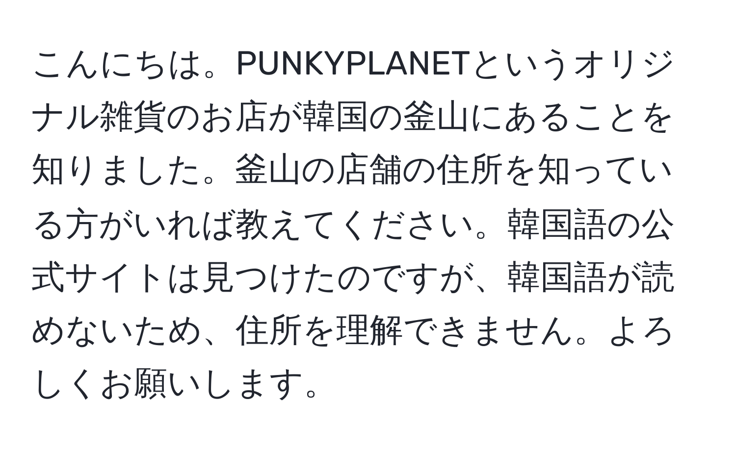 こんにちは。PUNKYPLANETというオリジナル雑貨のお店が韓国の釜山にあることを知りました。釜山の店舗の住所を知っている方がいれば教えてください。韓国語の公式サイトは見つけたのですが、韓国語が読めないため、住所を理解できません。よろしくお願いします。