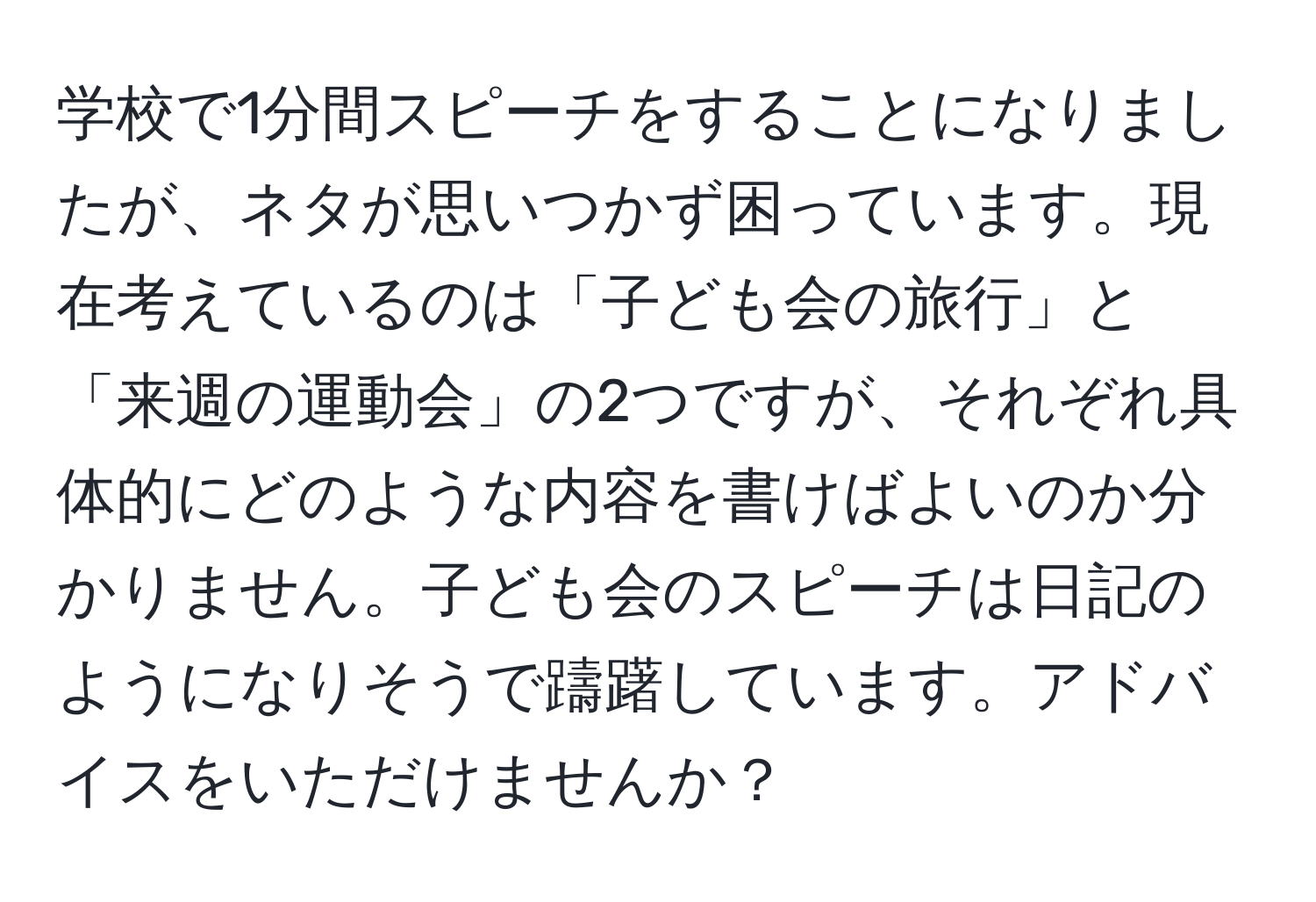 学校で1分間スピーチをすることになりましたが、ネタが思いつかず困っています。現在考えているのは「子ども会の旅行」と「来週の運動会」の2つですが、それぞれ具体的にどのような内容を書けばよいのか分かりません。子ども会のスピーチは日記のようになりそうで躊躇しています。アドバイスをいただけませんか？