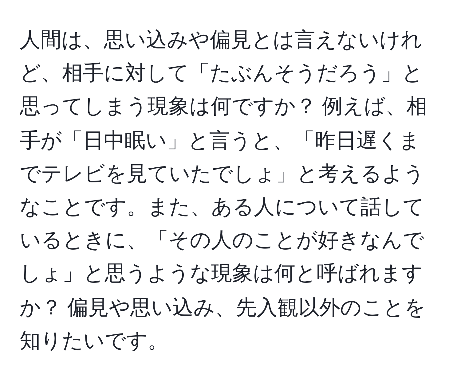 人間は、思い込みや偏見とは言えないけれど、相手に対して「たぶんそうだろう」と思ってしまう現象は何ですか？ 例えば、相手が「日中眠い」と言うと、「昨日遅くまでテレビを見ていたでしょ」と考えるようなことです。また、ある人について話しているときに、「その人のことが好きなんでしょ」と思うような現象は何と呼ばれますか？ 偏見や思い込み、先入観以外のことを知りたいです。