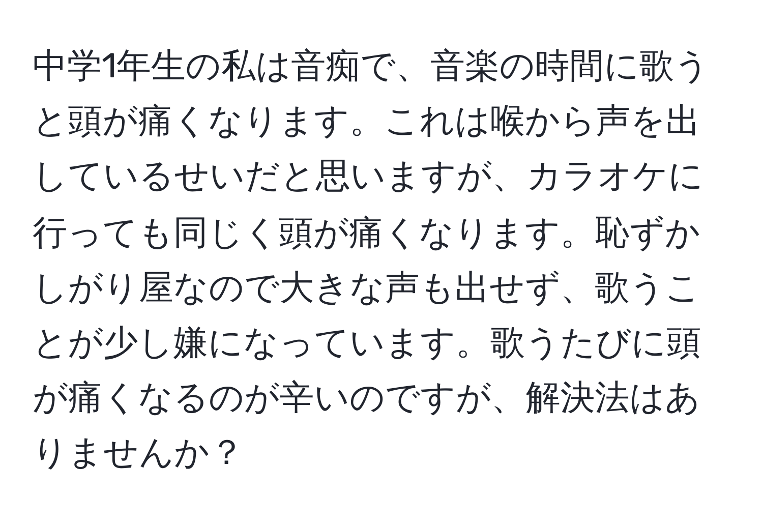 中学1年生の私は音痴で、音楽の時間に歌うと頭が痛くなります。これは喉から声を出しているせいだと思いますが、カラオケに行っても同じく頭が痛くなります。恥ずかしがり屋なので大きな声も出せず、歌うことが少し嫌になっています。歌うたびに頭が痛くなるのが辛いのですが、解決法はありませんか？