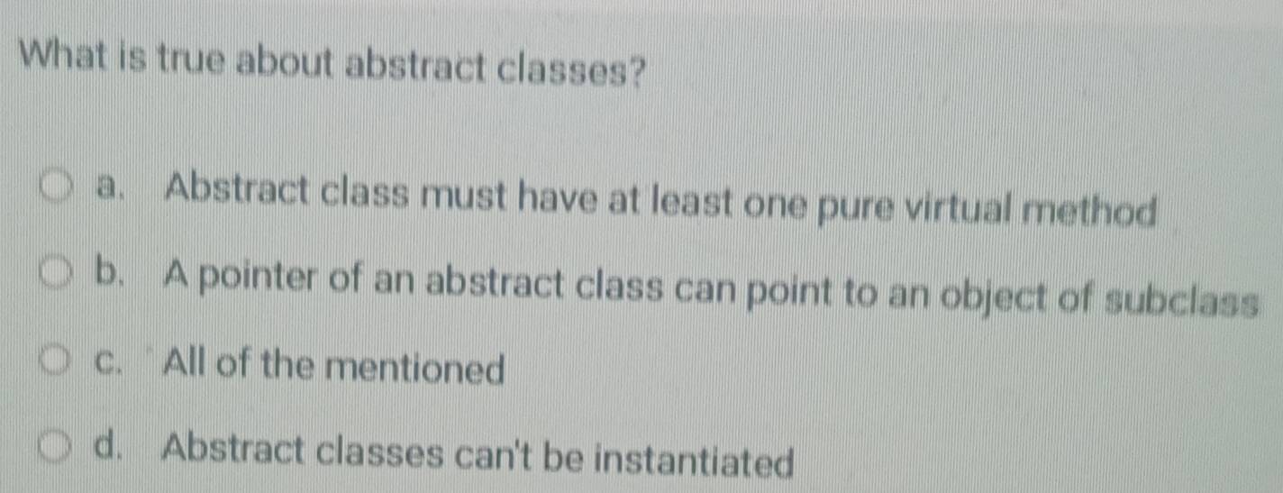 What is true about abstract classes?
a. Abstract class must have at least one pure virtual method
b. A pointer of an abstract class can point to an object of subclass
c. `All of the mentioned
d. Abstract classes can't be instantiated