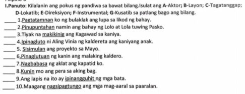 Panuto: Kilalanin ang pokus ng pandiwa sa bawat bilang.Isulat ang A-Aktor; B-Layon; C-Tagatanggap; 
D-Lokatib; E-Direksiyon; F-Instrumental; G-Kusatib sa patlang bago ang bilang. 
_1.Pagtatamnan ko ng bulaklak ang lupa sa likod ng bahay. 
_2.Pinupuntahan namin ang bahay ng Lolo at Lola tuwing Pasko. 
_3.Tiyak na makikinig ang Kagawad sa kaniya. 
_4.Ipinagluto ni Aling Vinia ng kaldereta ang kaniyang anak. 
_5. Sisimulan ang proyekto sa Mayo. 
_6.Pinaglutuan ng kanin ang malaking kaldero. 
_7.Nagbabasa ng aklat ang kapatid ko. 
_8.Kunin mo ang pera sa aking bag. 
_9.Ang lapis na ito ay ipinangguhit ng mga bata. 
_ 
10.Maagang nagsipagtungo ang mga mag-aaral sa paaralan.