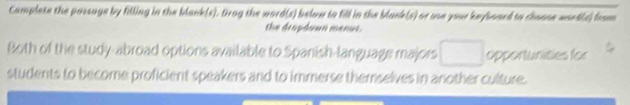 Camplete the passage by filling in the blank(s). trag the word(s) below to fill in the blank(s) or use your keyboard to choose wordls) from 
the dropéeun menus . 
Both of the study-abroad options available to Spanish-language majors opportunities for 
students to become proficient speakers and to immerse themselves in another culture.