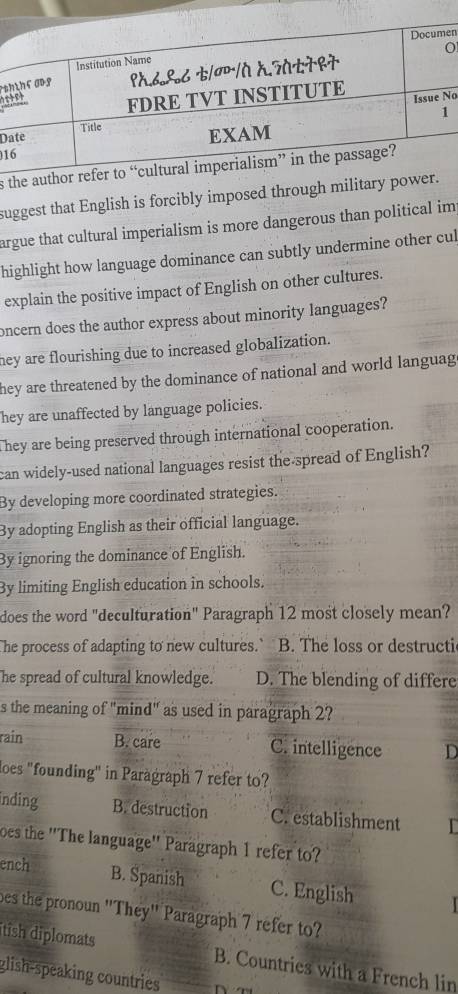 en
O
s
No
D
1
s
suggest that English is forcibly imposed through military
argue that cultural imperialism is more dangerous than political im
highlight how language dominance can subtly undermine other cul
explain the positive impact of English on other cultures.
oncern does the author express about minority languages?
hey are flourishing due to increased globalization.
they are threatened by the dominance of national and world languag
hey are unaffected by language policies.
They are being preserved through international cooperation.
can widely-used national languages resist the spread of English?
By developing more coordinated strategies.
By adopting English as their official language.
By ignoring the dominance of English.
By limiting English education in schools.
does the word "deculturation" Paragraph 12 most closely mean?
The process of adapting to new cultures.` B. The loss or destructic
he spread of cultural knowledge. D. The blending of differe
s the meaning of "mind" as used in paragraph 2?
rain B. care C. intelligence D
loes "founding" in Paragraph 7 refer to?
inding B. destruction C. establishment I
oes the ''The language'' Paragraph 1 refer to?
ench B. Spanish C. English
bes the pronoun ''They'' Paragraph 7 refer to?
tish diplomats B. Countries with a French lin
glish-speaking countries