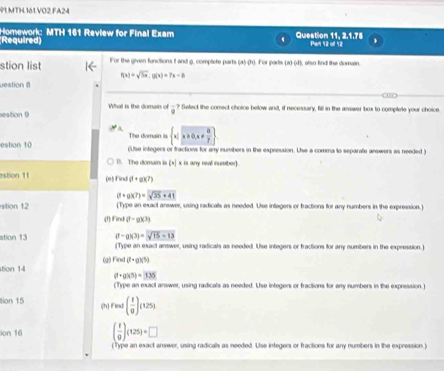 MTH.161.VO2.FA24
Homework: MTH 161 Review for Final Exam Question 11, 2.1.75
(Required) Part 12 of 12
stion list For the given functions f and g, complete parts (a)-(h). For parts (a)-(d), also find the domain
f(x)=sqrt(5x); g(x)=7x-8
uestion 8
What is the domain of overline 0 ? Select the correct choice below and, if necessary, fill in the answer box to complete your choice
restion 9
A.  x|x≥slant 0,x!=  8/7 
The domain is
estion 10 (Use integers or fractions for any numbers in the expression. Use a comma to separate answers as needed )
B. The domain is x| x is any real number).
estion 11 (e) Find (f+g)(7)
(t+g)(7)=sqrt(35+41)
stion 12 (Type an exact answer, using radicals as needed. Use integers or fractions for any numbers in the expression.)
(f) Find (f-g)(3)
stion 13 (f-g)(3)=sqrt(15-13)
(Type an exact answer, using radicals as needed. Use integers or fractions for any numbers in the expression.)
(g) Find (f· g)(5)
tion 14
(f· g)(5)=135
(Type an exact answer, using radicals as needed. Use integers or fractions for any numbers in the expression.)
tion 15 (h) Find ( t/9 )(125)
ion 16 ( t/9 )(125)=□
(Type an exact answer, using radicals as needed. Use integers or fractions for any numbers in the expression.)