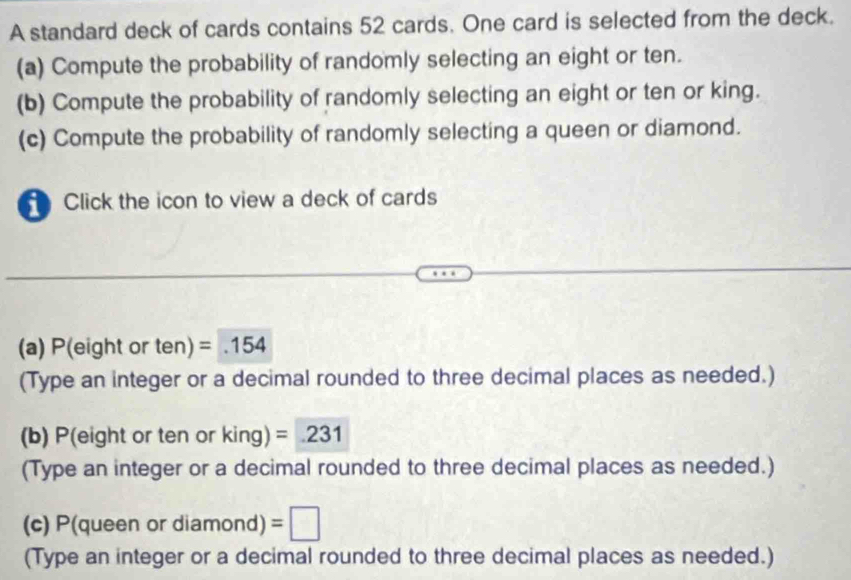 A standard deck of cards contains 52 cards. One card is selected from the deck. 
(a) Compute the probability of randomly selecting an eight or ten. 
(b) Compute the probability of randomly selecting an eight or ten or king. 
(c) Compute the probability of randomly selecting a queen or diamond. 
Click the icon to view a deck of cards 
(a) P(eight or ten) =.154
(Type an integer or a decimal rounded to three decimal places as needed.) 
(b) P(eight or ten or king) =231
(Type an integer or a decimal rounded to three decimal places as needed.) 
(c) P(queen or diamond) =□
(Type an integer or a decimal rounded to three decimal places as needed.)