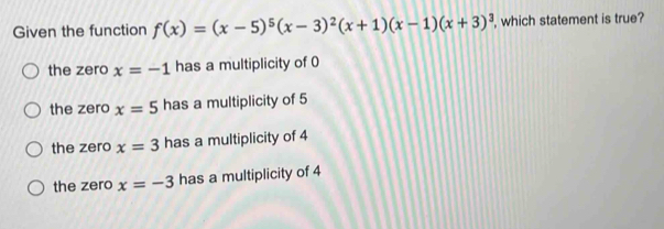 Given the function f(x)=(x-5)^5(x-3)^2(x+1)(x-1)(x+3)^3 , which statement is true?
the zero x=-1 has a multiplicity of 0
the zero x=5 has a multiplicity of 5
the zero x=3 has a multiplicity of 4
the zero x=-3 has a multiplicity of 4