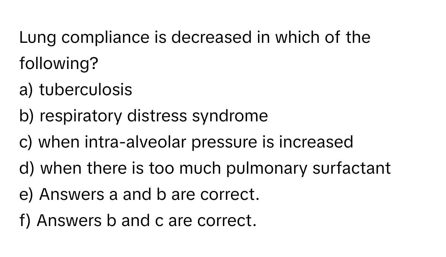 Lung compliance is decreased in which of the following?

a) tuberculosis
b) respiratory distress syndrome
c) when intra-alveolar pressure is increased
d) when there is too much pulmonary surfactant
e) Answers a and b are correct.
f) Answers b and c are correct.