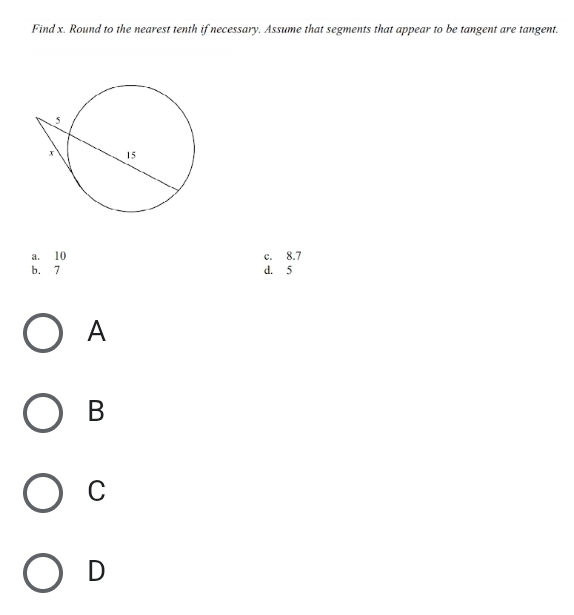 Find x. Round to the nearest tenth if necessary. Assume that segments that appear to be tangent are tangent.
a. 10 c. 8.7
b. 7 d. 5
A
B
C
D