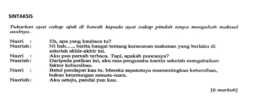 SINTAKSIS 
Tukarkan ayat cakap ajuk di bawah kepada ayat cakap pindah tanpa mengubah maksud 
asalnya.. 
Nazri €： Eh, apa yang kaubaca tu? 
Nazriah : Ni hah....., berita hangat tentang keracunan makanan yang berlaku di 
sekolah akhir-akhir ini. 
Nazri : Aku pun pernah terbaca. Tapi, apakah puncanya? 
Nazriah : Daripada petikan ini, aku rasa pengusaha kantin sekolah mengabaikan 
faktor kebersihan. 
Nazri : Betul pendapat kau tu. Mereka sepatutnya mementingkan kebersihan, 
bukan keuntungan semata-mata. 
Nazriah : Aku setuju, pandai pun kau. 
[6 markah]