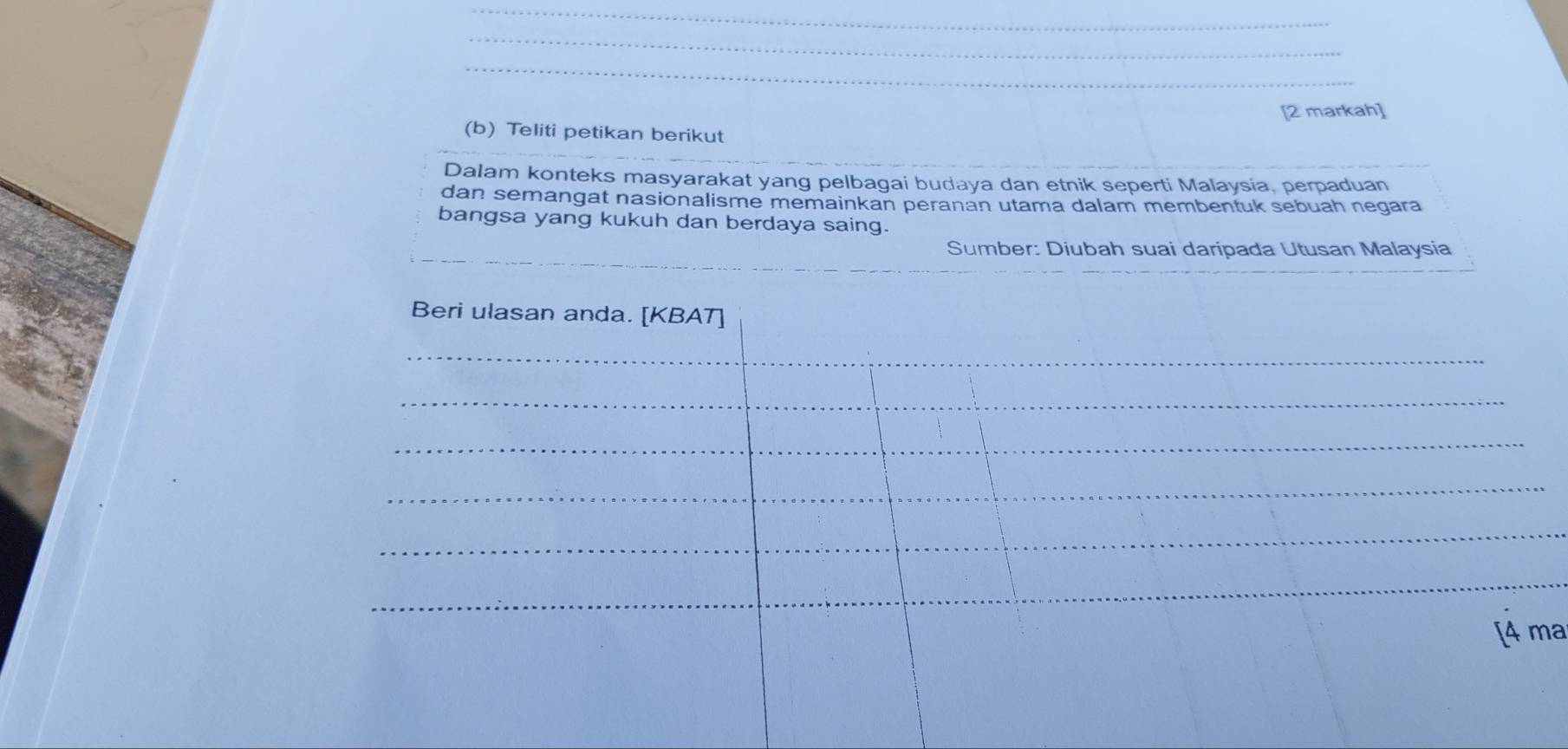 [2 markah] 
(b) Teliti petikan berikut 
Dalam konteks masyarakat yang pelbagai budaya dan etnik seperti Malaysia, perpaduan 
dan semangat nasionalisme memainkan peranan utama dalam membentuk sebuah negara 
bangsa yang kukuh dan berdaya saing. 
_ 
Sumber: Diubah suai daripada Utusan Malaysia 
Beri ulasan anda. [KBAT] 
_ 
_ 
_ 
_ 
_ 
_ 
[4 ma