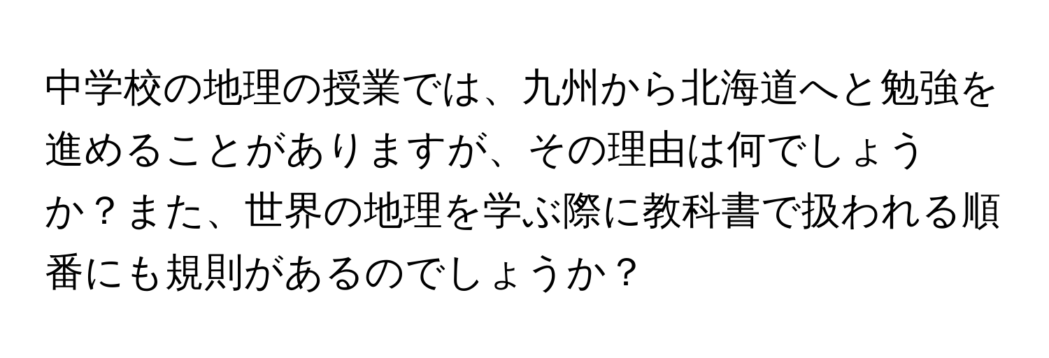 中学校の地理の授業では、九州から北海道へと勉強を進めることがありますが、その理由は何でしょうか？また、世界の地理を学ぶ際に教科書で扱われる順番にも規則があるのでしょうか？