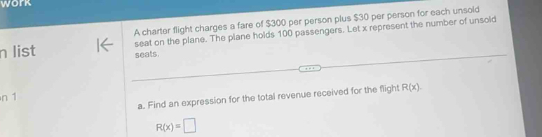 work 
A charter flight charges a fare of $300 per person plus $30 per person for each unsold 
n list 1← seat on the plane. The plane holds 100 passengers. Let x represent the number of unsold 
seats. 
a. Find an expression for the total revenue received for the flight R(x). 
n 1
R(x)=□