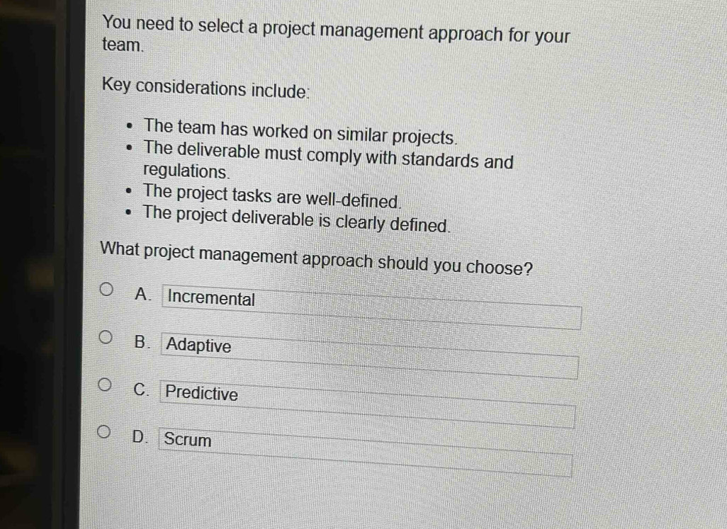 You need to select a project management approach for your
team.
Key considerations include:
The team has worked on similar projects.
The deliverable must comply with standards and
regulations.
The project tasks are well-defined.
The project deliverable is clearly defined.
What project management approach should you choose?
A. Incremental
B. Adaptive
C. Predictive
D. Scrum