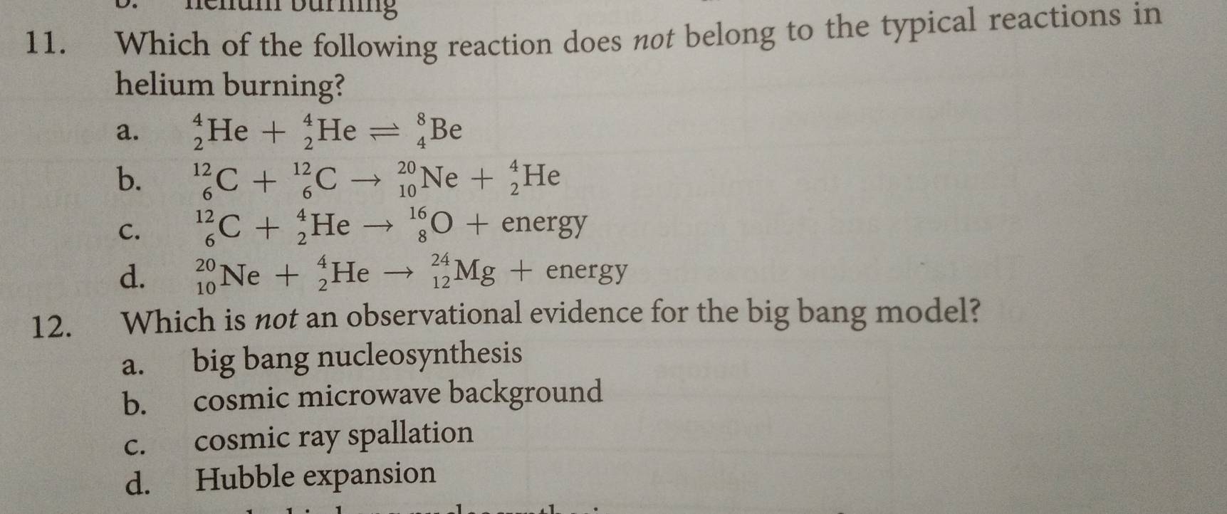 Bhun bürnng
11. Which of the following reaction does not belong to the typical reactions in
helium burning?
a. _2^4He+_2^4Heleftharpoons _4^8Be
b. _6^(12)C+_6^(12)Cto _(10)^(20)Ne+_2^4He
C. _6^(12)C+_2^4Heto _8^(16)O+energy
d. _(10)^(20)Ne+_2^4Heto _(12)^(24)Mg+energy
12. Which is not an observational evidence for the big bang model?
a. big bang nucleosynthesis
b. cosmic microwave background
c. cosmic ray spallation
d. Hubble expansion