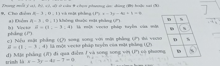 Trong mỗi ý a), b ), c), d) ở cầu 9 chọn phương ản: đủng (Đ) hoặc sai (S).
9. Cho điểm I(-3;0;1) và mặt phẳng (P) x-3y-4z+1=0
a) Điểm I(-3;0;1) không thuộc mặt phẳng (P).
b) Vectơ vector n=(1;-3;4) là một vectơ pháp tuyển của mặt
phẳng (P)
c) Nếu mặt phẳng (Ω) song song với mặt phẳng (P) thì vect
vector n=(1;-3;4) là một vectơ pháp tuyến của mặt phẳng (Q).
d) Mặt phẳng (R) đi qua điểm / và song song với (P) có phươ
trình là: x-3y-4z-7=0