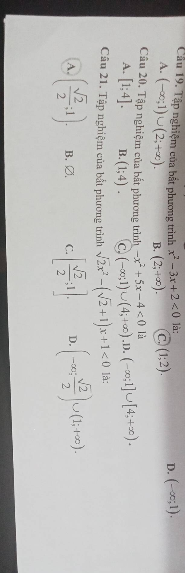 Cầu 19. Tập nghiệm của bất phương trình x^2-3x+2<0</tex> là:
A. (-∈fty ;1)∪ (2;+∈fty ). (1;2).
D. (-∈fty ;1).
B. (2;+∈fty ). 
C.
Câu 20. Tập nghiệm của bất phương trình -x^2+5x-4<0</tex> là (-∈fty ;1]∪ [4;+∈fty ).
A. [1;4]. (-∈fty ;1)∪ (4;+∈fty ).D.
B. (1;4). C
Câu 21. Tập nghiệm của bất phương trình sqrt(2)x^2-(sqrt(2)+1)x+1<0</tex> là:
A. ( sqrt(2)/2 ;1). B. Ø. C. [ sqrt(2)/2 ;1].
D. (-∈fty ; sqrt(2)/2 )∪ (1;+∈fty ).