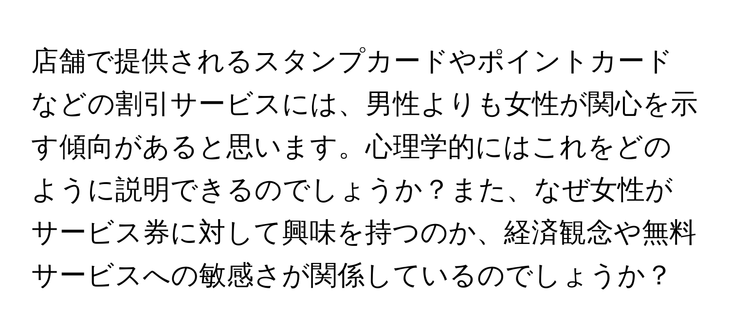 店舗で提供されるスタンプカードやポイントカードなどの割引サービスには、男性よりも女性が関心を示す傾向があると思います。心理学的にはこれをどのように説明できるのでしょうか？また、なぜ女性がサービス券に対して興味を持つのか、経済観念や無料サービスへの敏感さが関係しているのでしょうか？