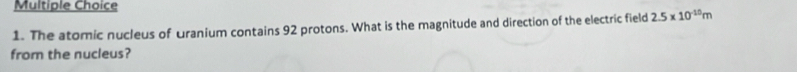 The atomic nucleus of uranium contains 92 protons. What is the magnitude and direction of the electric field 2.5* 10^(-10)m
from the nucleus?