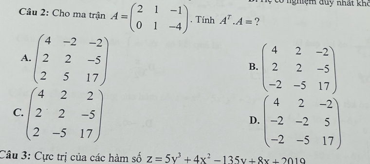 có nghệm duy nhất khô
Câu 2: Cho ma trận A=beginpmatrix 2&1&-1 0&1&-4endpmatrix. Tính A^T.A= ?
A. beginpmatrix 4&-2&-2 2&2&-5 2&5&17endpmatrix
B. beginpmatrix 4&2&-2 2&2&-5 -2&-5&17endpmatrix
C. beginpmatrix 4&2&2 2&2&-5 2&-5&17endpmatrix
D. beginpmatrix 4&2&-2 -2&-2&5 -2&-5&17endpmatrix
Câu 3: Cực trị của các hàm số z=5y^3+4x^2-135y+8x+2019