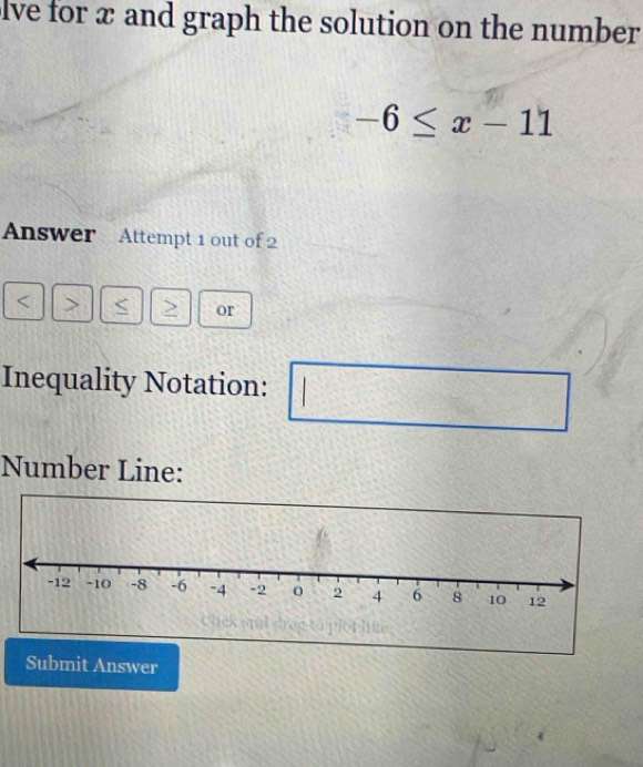 lve for x and graph the solution on the number
-6≤ x-11
Answer Attempt 1 out of 2 
< > 
or 
Inequality Notation: 
Number Line: 
Submit Answer