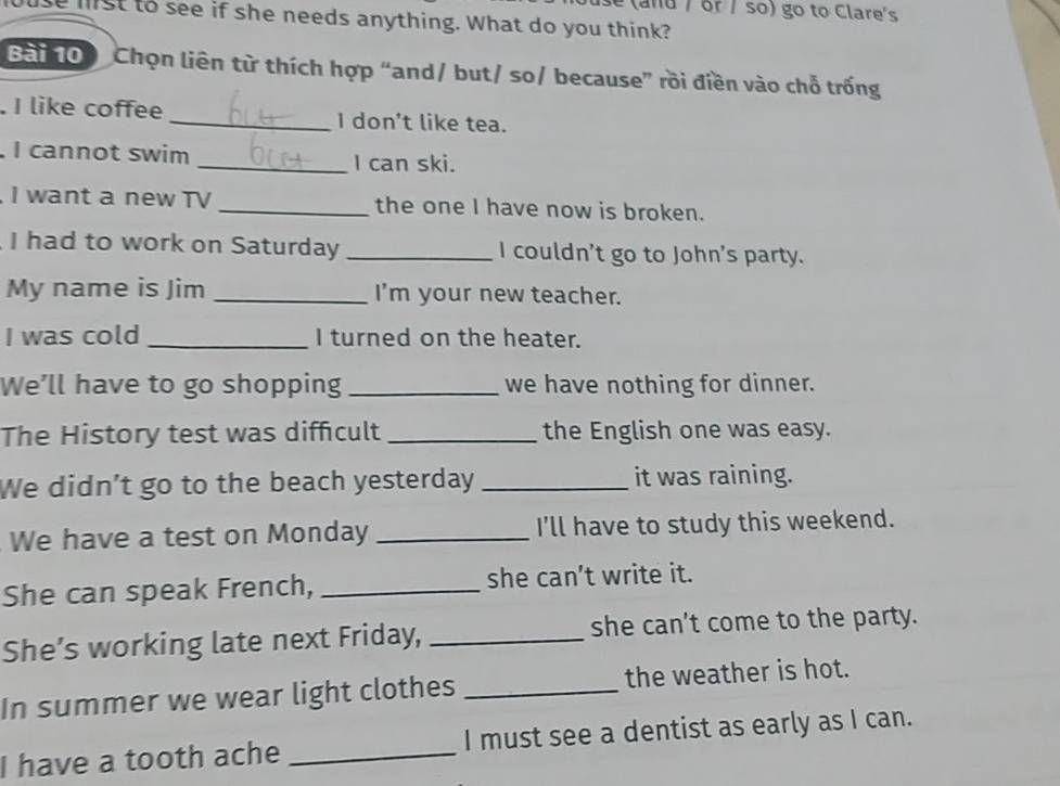 and / or / so) go to Clare's 
e mist to see if she needs anything. What do you think? 
Bai 00 Chọn liên từ thích hợp “and/ but/ so/ because” rồi điền vào chỗ trống 
. I like coffee _I don't like tea. 
I cannot swim _I can ski. 
I want a new TV _the one I have now is broken. 
I had to work on Saturday _I couldn't go to John's party. 
My name is Jim _I'm your new teacher. 
I was cold _I turned on the heater. 
We’ll have to go shopping _we have nothing for dinner. 
The History test was difficult _the English one was easy. 
We didn’t go to the beach yesterday _it was raining. 
We have a test on Monday _I'll have to study this weekend. 
She can speak French, _she can’t write it. 
She’s working late next Friday, _she can't come to the party. 
In summer we wear light clothes _the weather is hot. 
I have a tooth ache _I must see a dentist as early as I can.