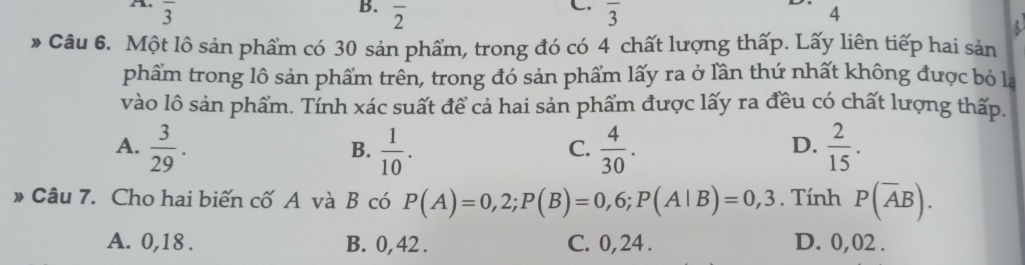 overline 3
C.
B. overline 2 overline 3
4
* Câu 6. Một lô sản phẩm có 30 sản phẩm, trong đó có 4 chất lượng thấp. Lấy liên tiếp hai sản
phẩm trong lô sản phẩm trên, trong đó sản phẩm lấy ra ở lần thứ nhất không được bỏ la
vào lô sản phẩm. Tính xác suất để cả hai sản phẩm được lấy ra đều có chất lượng thấp.
A.  3/29 .  1/10 .  4/30 .  2/15 . 
B.
C.
D.
* Câu 7. Cho hai biến cố A và B có P(A)=0,2; P(B)=0,6; P(A|B)=0,3. Tính P(overline AB).
A. 0,18. B. 0, 42. C. 0, 24. D. 0,02.