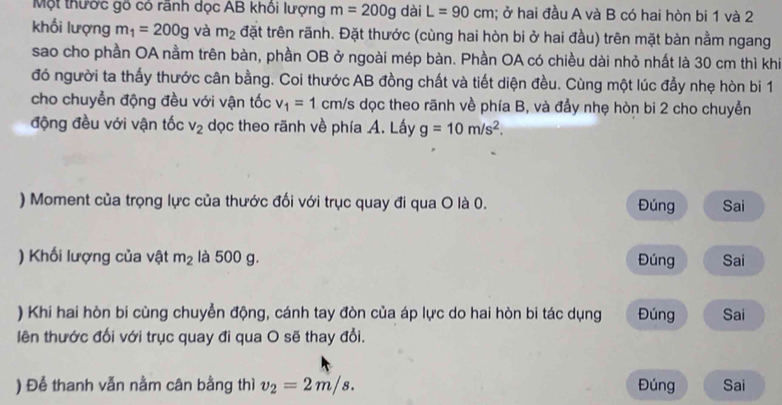 Một thước gô có rãnh dọc AB khôi lượng m=200g dài L=90cm; ở hai đầu A và B có hai hòn bi 1 và 2
khối lượng m_1=200g và m_2 đặt trên rãnh. Đặt thước (cùng hai hòn bi ở hai đầu) trên mặt bàn nằm ngang 
sao cho phần OA nằm trên bàn, phần OB ở ngoài mép bàn. Phần OA có chiều dài nhỏ nhất là 30 cm thì khi 
đó người ta thấy thước cân bằng. Coi thước AB đồng chất và tiết diện đều. Cùng một lúc đẫy nhẹ hòn bi 1
cho chuyễn động đều với vận tốc v_1=1 cm/s dọc theo rãnh về phía B, và đẩy nhẹ hòn bi 2 cho chuyễn 
động đều với vận tốc v_2 dọc theo rãnh về phía A. Lấy g=10m/s^2. 
) Moment của trọng lực của thước đối với trục quay đi qua O là 0. Đúng Sai 
) Khối lượng của vật m_2 là 500 g. Đúng Sai 
) Khi hai hòn bi cùng chuyển động, cánh tay đòn của áp lực do hai hòn bi tác dụng Đúng Sai 
lên thước đối với trục quay đi qua O sẽ thay đổi. 
) Để thanh vẫn nằm cân bằng thì v_2=2m/s. Đúng Sai