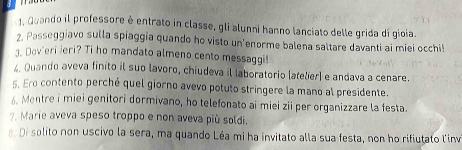 Quando il professore è entrato in classe, gli alunni hanno lanciato delle grida di gioia. 
2. Passeggiavo sulla spiaggia quando ho visto un’enorme balena saltare davanti ai miei occhi! 
3. Dov'eri ieri? Ti ho mandato almeno cento messaggi! 
. Quando aveva finito il suo lavoro, chiudeva il laboratorio (atelier) e andava a cenare. 
5. Ero contento perché quel giorno avevo potuto stringere la mano al presidente. 
6. Mentre i miei genitori dormivano, ho telefonato ai miei zii per organizzare la festa. 
7. Marie aveva speso troppo e non aveva più soldi. 
8. Di solito non uscivo la sera, ma quando Léa mi ha invitato alla sua festa, non ho rifiutato l'invi