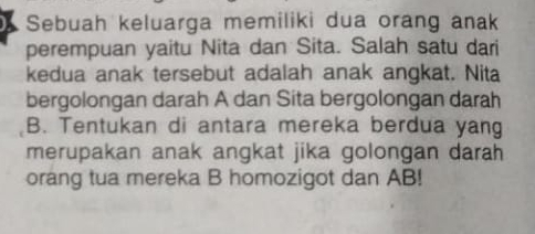 Sebuah keluarga memiliki dua orang anak 
perempuan yaitu Nita dan Sita. Salah satu dari 
kedua anak tersebut adalah anak angkat. Nita 
bergolongan darah A dan Sita bergolongan darah 
B. Tentukan di antara mereka berdua yang 
merupakan anak angkat jika golongan darah 
orang tua mereka B homozigot dan AB!