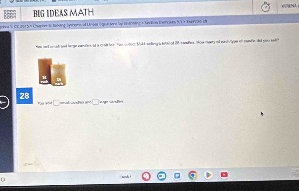 VERENA
□□□○ BIG IDEAS MATH
gebra 1: CC 2015 > Chapter 5: Solving Systems of Linear Equations by Graphing > Section Exercises 5.1 > Exercise 28
You sell small and large candles at a craft fair. You collect $144 selling a total of 28 candles. How many of each type of candle did you sell?
$6 $4
28
You sold □ small candles and □ large candles.
Desk 1