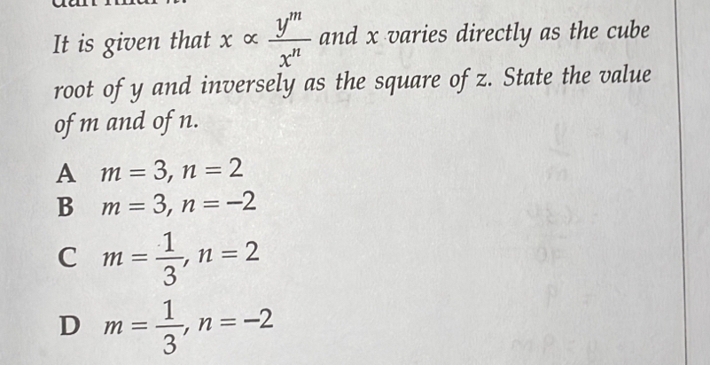 It is given that xalpha  y^m/x^n  and x varies directly as the cube
root of y and inversely as the square of z. State the value
of m and of n.
A m=3, n=2
B m=3, n=-2
C m= 1/3 , n=2
D m= 1/3 , n=-2