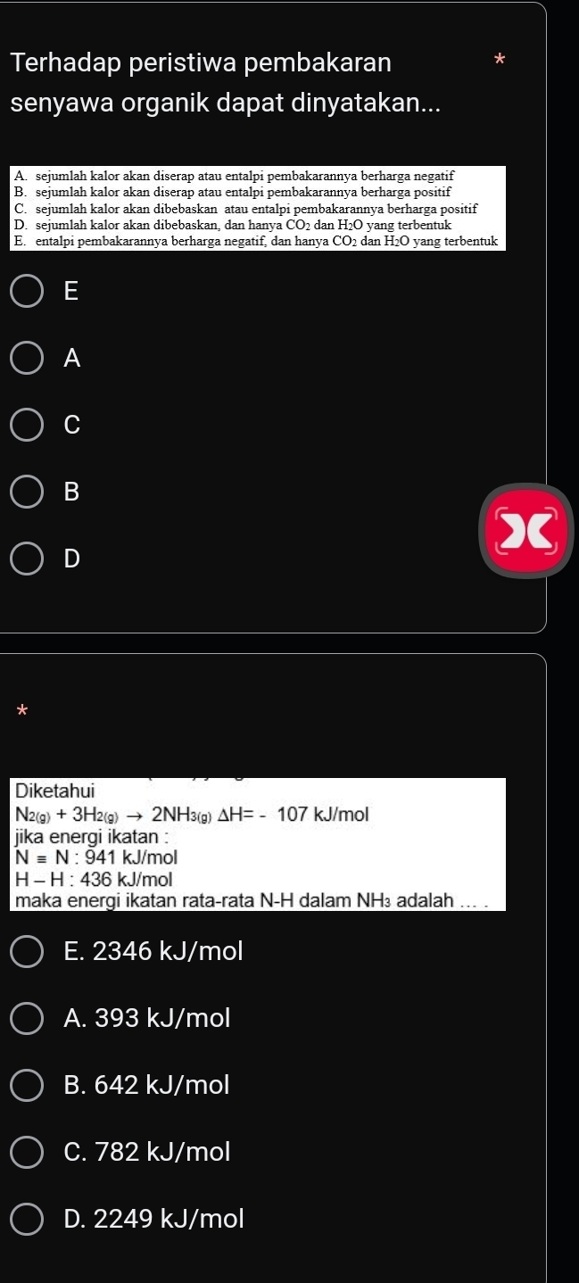 Terhadap peristiwa pembakaran
senyawa organik dapat dinyatakan...
A. sejumlah kalor akan diserap atau entalpi pembakarannya berharga negatif
B. sejumlah kalor akan diserap atau entalpi pembakarannya berharga positif
C. sejumlah kalor akan dibebaskan atau entalpi pembakarannya berharga positif
D. sejumlah kalor akan dibebaskan, dan hanya CO_2 dan H_2O yang terbentuk
E. entalpi pembakarannya berharga negatif, dan hanya CO_2 dan H_2O yang terbentuk
E
A
C
B
D
*
Diketahui
N_2(g)+3H_2(g)to 2NH_3 a) △ H=-107 kJ/mol
jika energi ikatan :
Nequiv N:941 kJ/mol
H-H:436 kJ/mol
maka enerqi ikatan rata-rata N-H dalam NH₃ adalah ... .
E. 2346 kJ/mol
A. 393 kJ/mol
B. 642 kJ/mol
C. 782 kJ/mol
D. 2249 kJ/mol