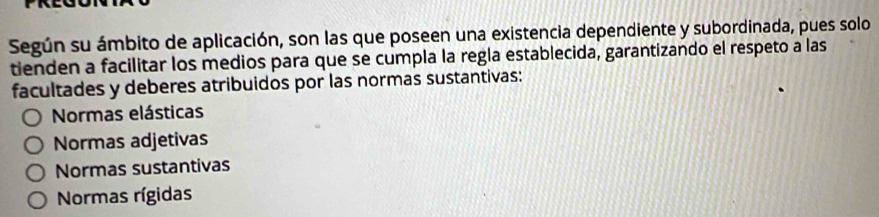 Según su ámbito de aplicación, son las que poseen una existencia dependiente y subordinada, pues solo
tienden a facilitar los medios para que se cumpla la regla establecida, garantizando el respeto a las
facultades y deberes atribuidos por las normas sustantivas:
Normas elásticas
Normas adjetivas
Normas sustantivas
Normas rígidas