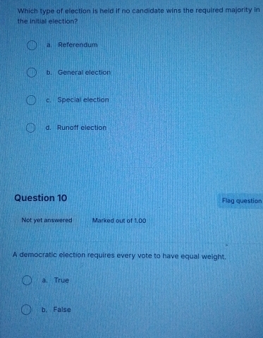 Which type of election is held if no candidate wins the required majority in
the initial election?
a. Referendum
b. General election
c. Special election
d. Runoff election
Question 10 Flag question
Not yet answered Marked out of 1.00
A democratic election requires every vote to have equal weight,
a. True
b. False