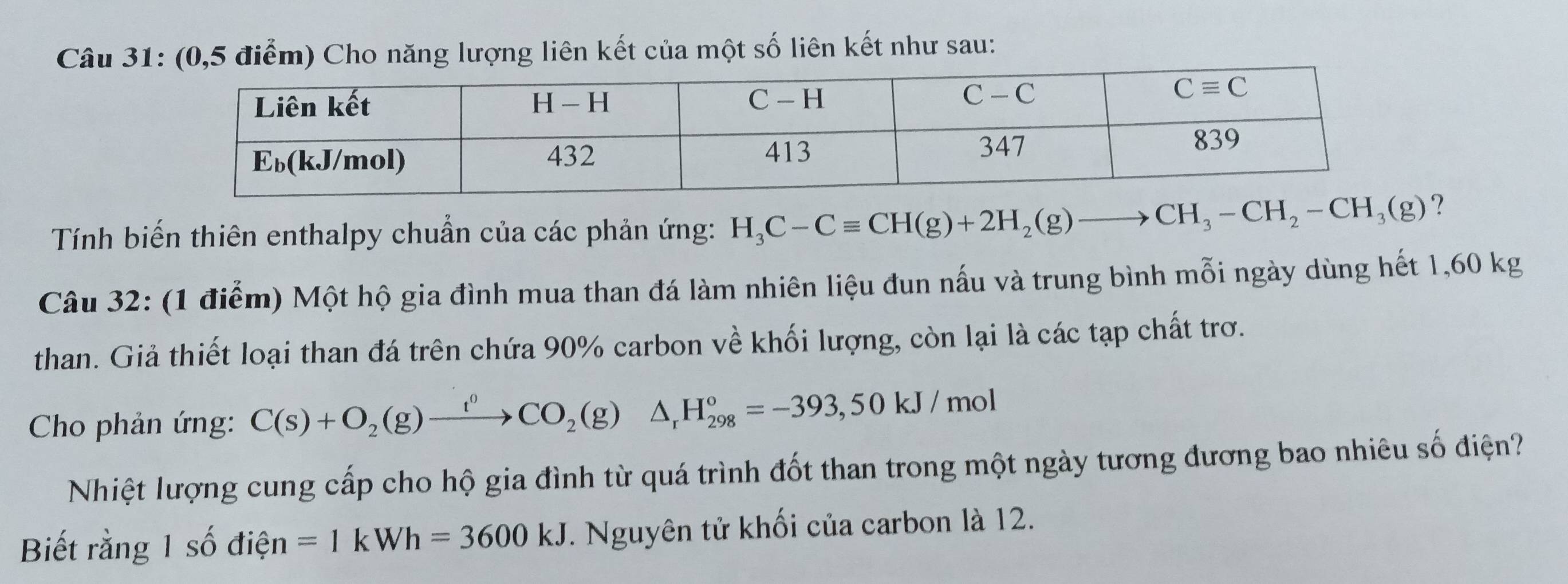 (0,5 điểm) Cho năng lượng liên kết của một số liên kết như sau:
Tính biến thiên enthalpy chuẩn của các phản ứng: H_3C-Cequiv CH(g)+2H_2(g)to CH_3-CH_2-CH_3(g) ?
Câu 32: (1 điểm) Một hộ gia đình mua than đá làm nhiên liệu đun nấu và trung bình mỗi ngày dùng hết 1,60 kg
than. Giả thiết loại than đá trên chứa 90% carbon về khối lượng, còn lại là các tạp chất trơ.
Cho phản ứng: C(s)+O_2(g)xrightarrow t^0CO_2(g)△ _rH_(298)°=-393,50kJ/mol
Nhiệt lượng cung cấp cho hộ gia đình từ quá trình đốt than trong một ngày tương đương bao nhiêu số điện?
Biết rằng 1 số điện =1kWh=3600kJ T. Nguyên tử khối của carbon là 12.