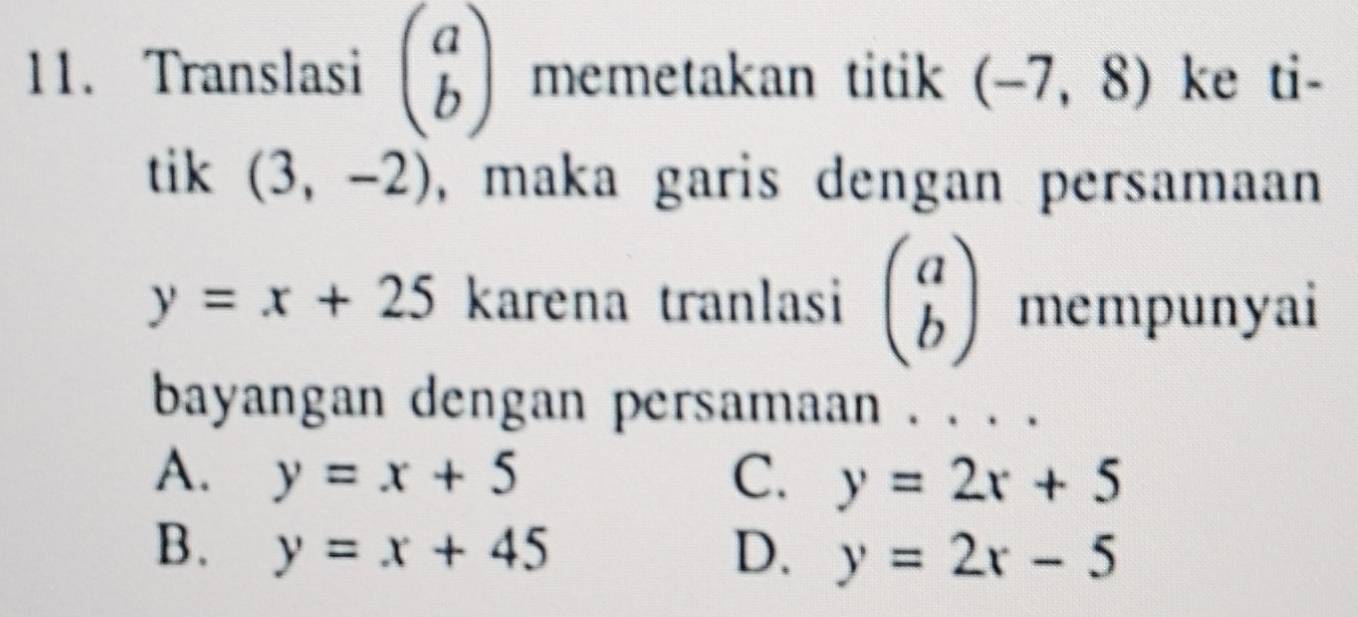 Translasi beginpmatrix a bendpmatrix memetakan titik (-7,8) ke ti-
tik (3,-2) , maka garis dengan persamaan
y=x+25 karena tranlasi beginpmatrix a bendpmatrix mempunyai
bayangan dengan persamaan . . . .
A. y=x+5 C. y=2x+5
B. y=x+45 D. y=2x-5