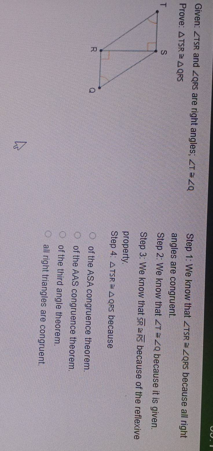 Given: ∠ TSR and ∠ QRS are right angles; ∠ T≌ ∠ Q Step 1: We know that ∠ TSR≌ ∠ QRS because all right
Prove: △ TSR≌ △ QRS angles are congruent.
Step 2: We know that ∠ T≌ ∠ Q because it is given.
Step 3: We know that overline SR≌ overline RS because of the reflexive
property.
Step 4: △ TSR≌ △ QRS because
of the ASA congruence theorem.
of the AAS congruence theorem.
of the third angle theorem.
all right triangles are congruent.
