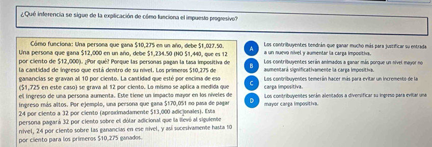 ¿Qué inferencia se sigue de la explicación de cómo funciona el impuesto progresivo?
Cómo funciona: Una persona que gana $10,275 en un año, debe $1,027.50. A Los contribuyentes tendrán que ganar mucho más para justificar su entrada
Una persona que gana $12,000 en un año, debe $1,234.50 (NO $1,440, que es 12 a un nuevo nivel y aumentar la carga impositiva.
por ciento de $12,000). ¿Por qué? Porque las personas pagan la tasa impositiva de Los contribuyentes serán animados a ganar más porque un nível mayor no
la cantidad de ingreso que está dentro de su nivel. Los primeros $10,275 de B aumentará significativamente la carga impositiva.
ganancias se gravan al 10 por ciento. La cantidad que esté por encima de eso Los contribuyentes temerán hacer más para evitar un incremento de la
($1,725 en este caso) se grava al 12 por ciento. Lo mismo se aplica a medida que C carga impositiva.
el ingreso de una persona aumenta. Este tiene un impacto mayor en los niveles de Los contribuyentes serán alentados a diversificar su ingreso para evitar una
ingreso más altos. Por ejemplo, una persona que gana $170,051 no pasa de pagar D mayor carga impositiva.
24 por ciento a 32 por ciento (aproximadamente $13,000 adic]onales). Esta
persona pagará 32 por ciento sobre el dólar adicional que la llevó al siguiente
nível, 24 por ciento sobre las ganancias en ese nivel, y así sucesivamente hasta 10
por ciento para los primeros $10,275 ganados.