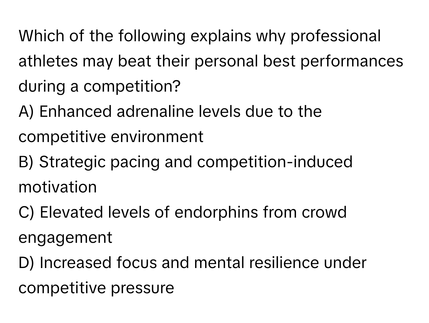 Which of the following explains why professional athletes may beat their personal best performances during a competition?

A) Enhanced adrenaline levels due to the competitive environment
B) Strategic pacing and competition-induced motivation
C) Elevated levels of endorphins from crowd engagement
D) Increased focus and mental resilience under competitive pressure