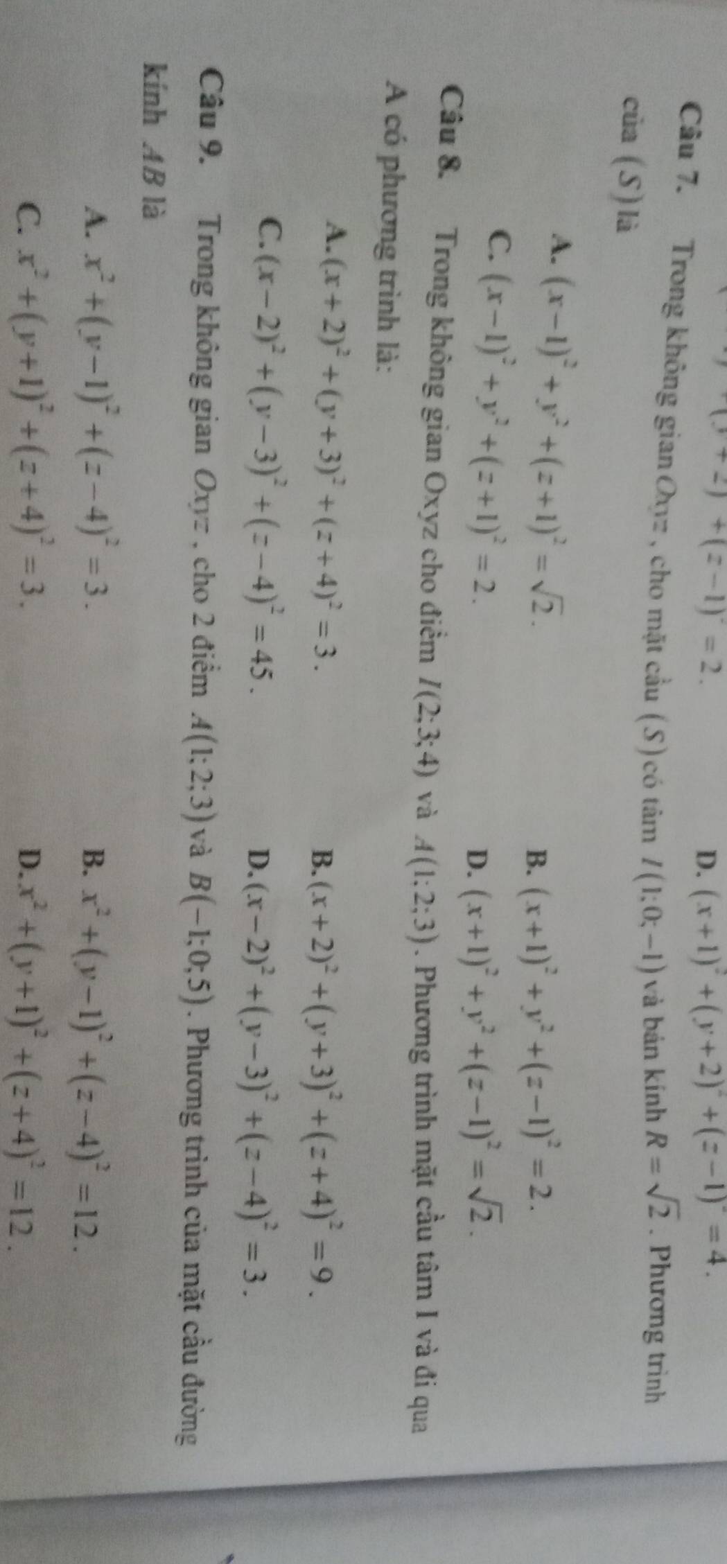 (3+2)+(z-1)=2.
D. (x+1)^2+(y+2)^2+(z-1)^2=4.
Câu 7. Trong không gian Oxyz , cho mặt cầu (S) có tâm I(1;0;-1) và bản kính R=sqrt(2). Phương trình
của (S) là
A. (x-1)^2+y^2+(z+1)^2=sqrt(2).
B. (x+1)^2+y^2+(z-1)^2=2.
C. (x-1)^2+y^2+(z+1)^2=2.
D. (x+1)^2+y^2+(z-1)^2=sqrt(2).
Câu 8. Trong không gian Oxyz cho điểm I(2;3;4) và A(1;2;3). Phương trình mặt cầu tâm I và đi qua
A có phương trình là:
A. (x+2)^2+(y+3)^2+(z+4)^2=3.
B. (x+2)^2+(y+3)^2+(z+4)^2=9.
C. (x-2)^2+(y-3)^2+(z-4)^2=45.
D. (x-2)^2+(y-3)^2+(z-4)^2=3.
Câu 9. Trong không gian Oxyz , cho 2 điểm A(1;2;3) và B(-1;0;5). Phương trình của mặt cầu đường
kính AB là
A. x^2+(y-1)^2+(z-4)^2=3. x^2+(y-1)^2+(z-4)^2=12.
B.
C. x^2+(y+1)^2+(z+4)^2=3. x^2+(y+1)^2+(z+4)^2=12.
D.