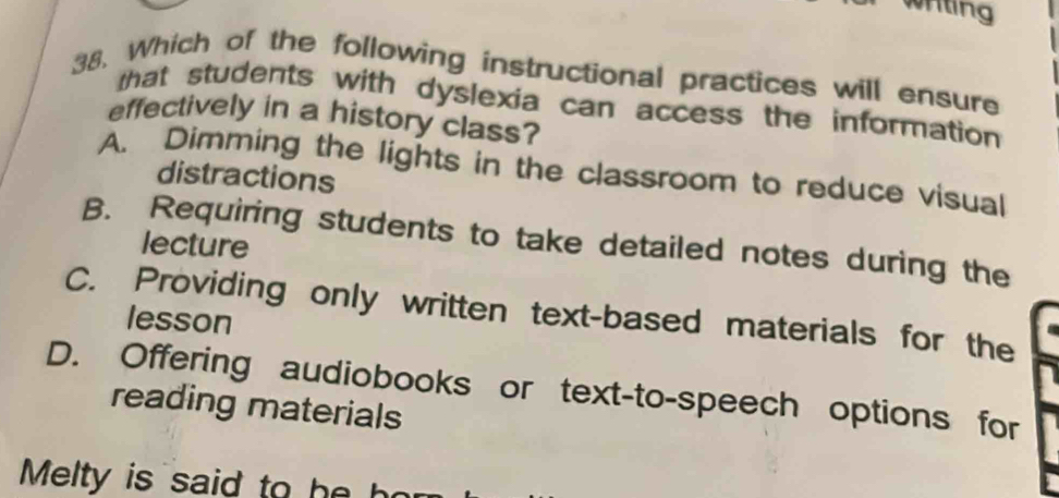 whting
38. Which of the following instructional practices will ensure
that students with dyslexia can access the information 
effectively in a history class?
A. Dimming the lights in the classroom to reduce visual
distractions
B. Requiring students to take detailed notes during the
lecture
C. Providing only written text-based materials for the
lesson
D. Offering audiobooks or text-to-speech options for
reading materials
Melty is said to he ho