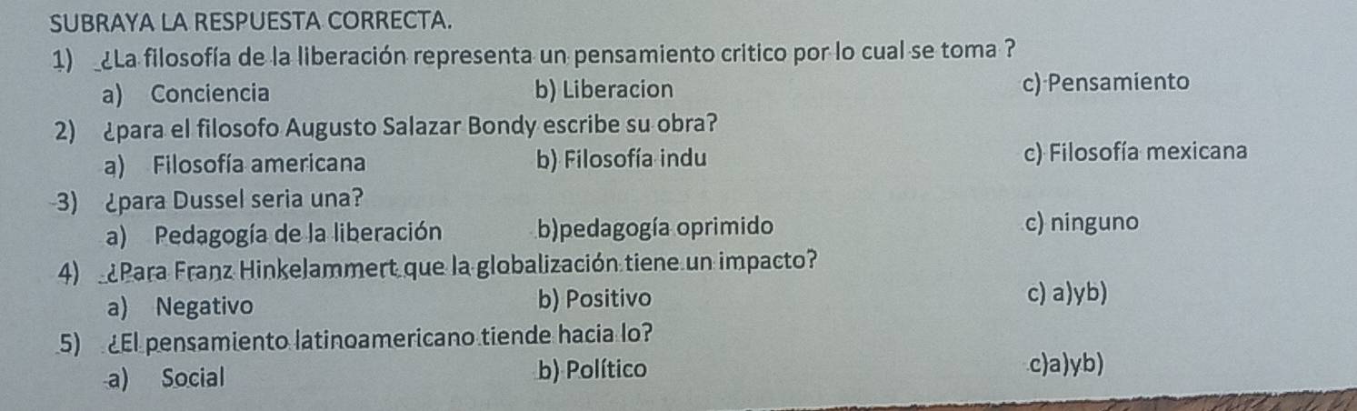 SUBRAYA LA RESPUESTA CORRECTA.
1) ¿La filosofía de la liberación representa un pensamiento critico por lo cual se toma ?
a) Conciencia b) Liberacion c) Pensamiento
2) ¿para el filosofo Augusto Salazar Bondy escribe su obra?
a) Filosofía americana b) Filosofía indu c) Filosofía mexicana
3) ¿para Dussel seria una?
a) Pedagogía de la liberación b)pedagogía oprimido c) ninguno
4) Para Franz Hinkelammert que la globalización tiene un impacto?
a) Negativo b) Positivo c) a)yb)
5) El pensamiento latinoamericano tiende hacia lo?
a) Social b) Político c)a)yb)