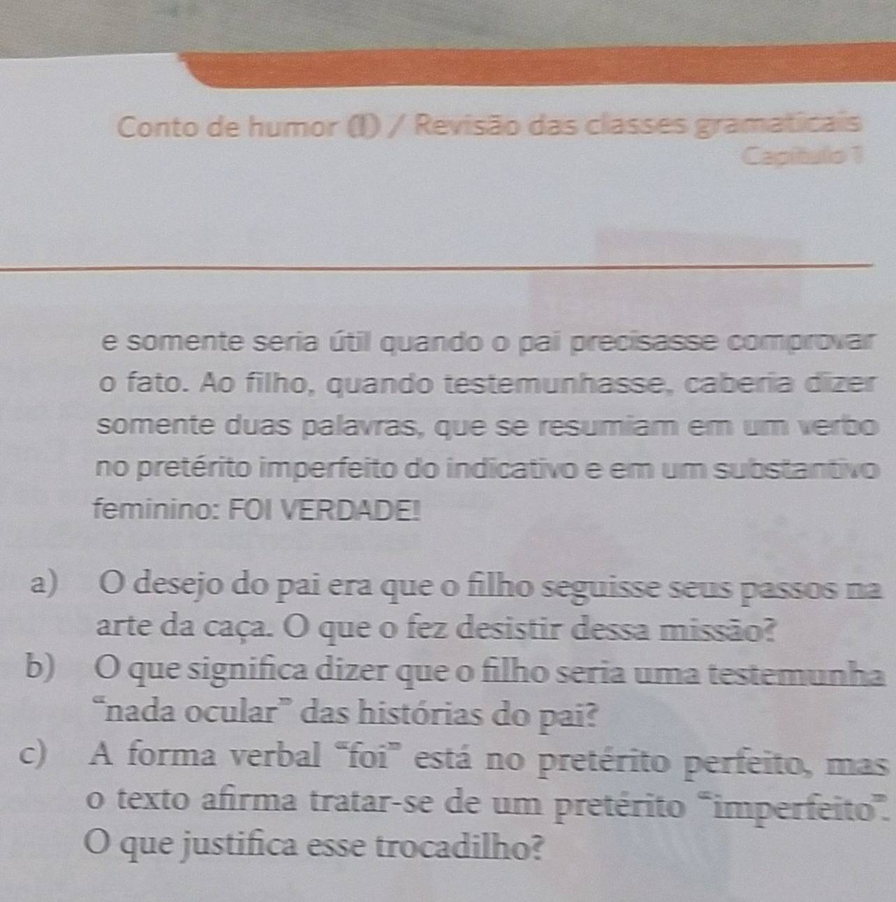 Conto de humor (I) / Revisão das classes gramaticais 
Capítulo 1 
e somente seria útil quando o pai precisasse comprovar 
o fato. Ao filho, quando testemunhasse, caberia dizer 
somente duas palavras, que se resumiam em um verbo 
no pretérito imperfeito do indicativo e em um substantivo 
feminino: FOI VERDADE! 
a) O desejo do pai era que o filho seguisse seus passos na 
arte da caça. O que o fez desistir dessa missão? 
b) O que significa dizer que o filho seria uma testemunha 
“nada ocular” das histórias do pai? 
c) A forma verbal “foi” está no pretérito perfeito, mas 
o texto afirma tratar-se de um pretérito "imperfeito”. 
O que justifica esse trocadilho?