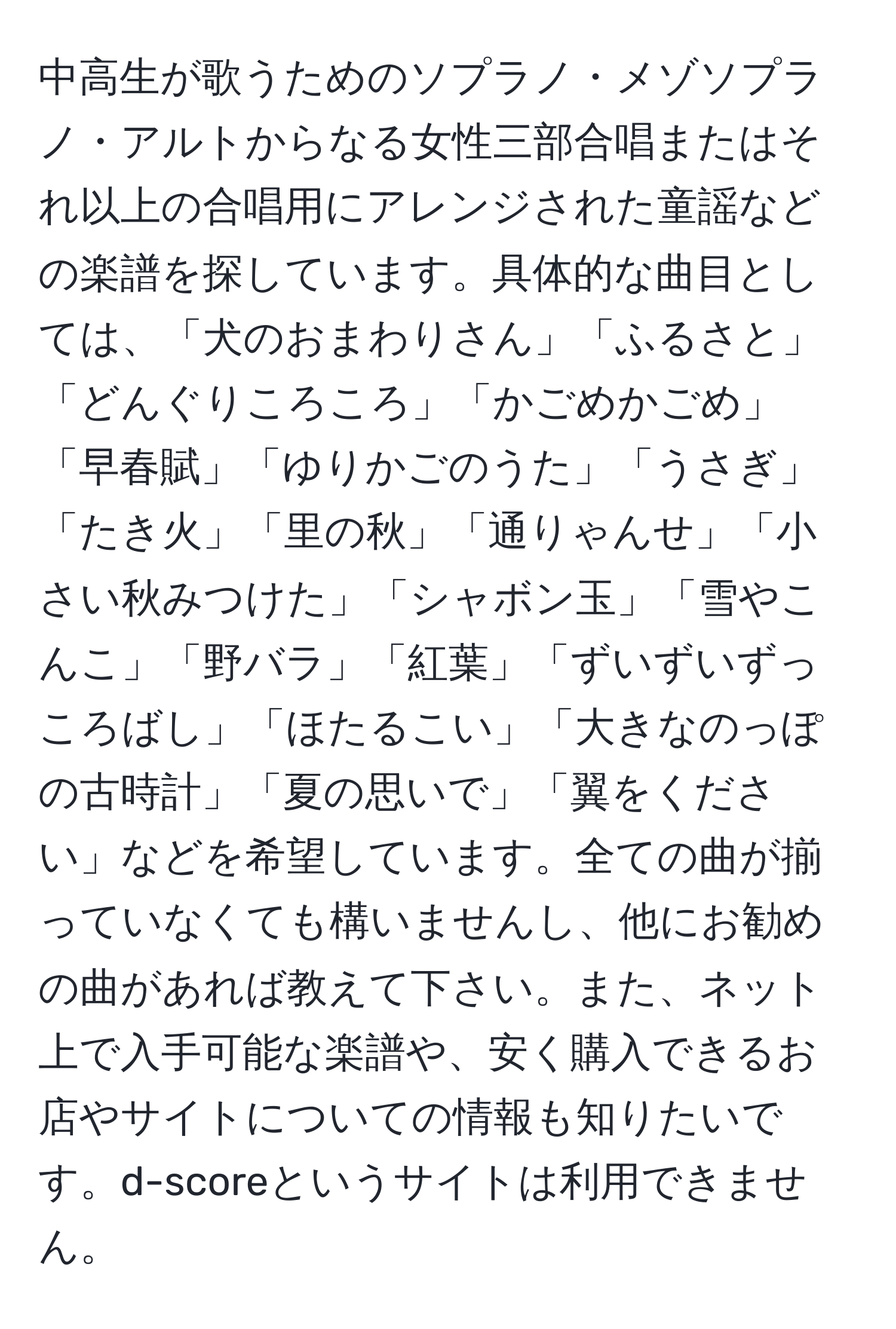 中高生が歌うためのソプラノ・メゾソプラノ・アルトからなる女性三部合唱またはそれ以上の合唱用にアレンジされた童謡などの楽譜を探しています。具体的な曲目としては、「犬のおまわりさん」「ふるさと」「どんぐりころころ」「かごめかごめ」「早春賦」「ゆりかごのうた」「うさぎ」「たき火」「里の秋」「通りゃんせ」「小さい秋みつけた」「シャボン玉」「雪やこんこ」「野バラ」「紅葉」「ずいずいずっころばし」「ほたるこい」「大きなのっぽの古時計」「夏の思いで」「翼をください」などを希望しています。全ての曲が揃っていなくても構いませんし、他にお勧めの曲があれば教えて下さい。また、ネット上で入手可能な楽譜や、安く購入できるお店やサイトについての情報も知りたいです。d-scoreというサイトは利用できません。