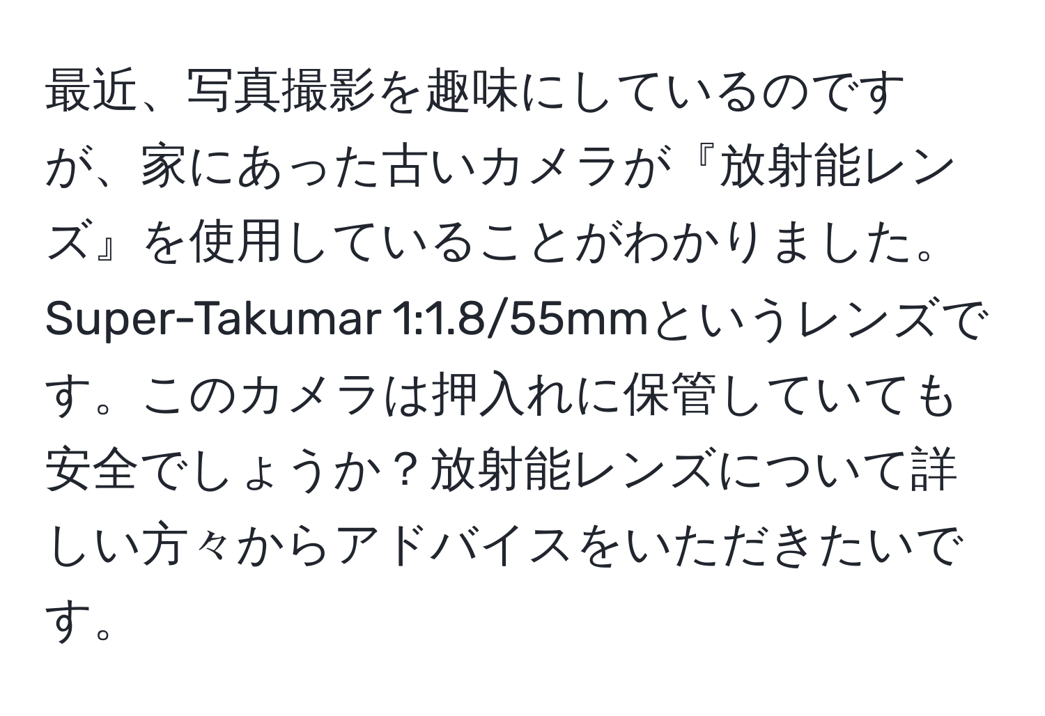 最近、写真撮影を趣味にしているのですが、家にあった古いカメラが『放射能レンズ』を使用していることがわかりました。Super-Takumar 1:1.8/55mmというレンズです。このカメラは押入れに保管していても安全でしょうか？放射能レンズについて詳しい方々からアドバイスをいただきたいです。