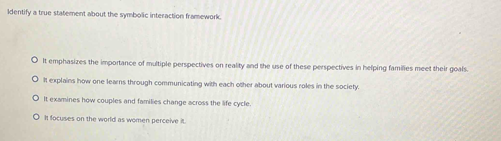 Identify a true statement about the symbolic interaction framework.
It emphasizes the importance of multiple perspectives on reality and the use of these perspectives in helping families meet their goals.
It explains how one learns through communicating with each other about various roles in the society.
It examines how couples and families change across the life cycle.
It focuses on the world as women perceive it.