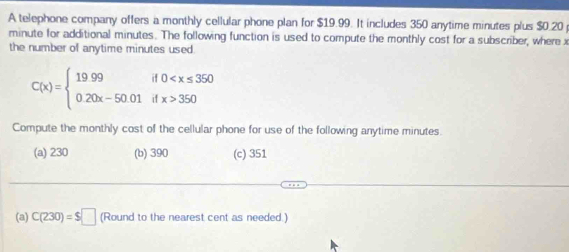 A telephone company offers a monthly cellular phone plan for $19.99. It includes 350 anytime minutes plus $0.20
minute for additional minutes. The following function is used to compute the monthly cost for a subscriber, where x
the number of anytime minutes used .
C(x)=beginarrayl 19.99if0 350endarray.
Compute the monthly cost of the cellular phone for use of the following anytime minutes.
(a) 230 (b) 390 (c) 351
(a) C(230)=$□ (Round to the nearest cent as needed.)