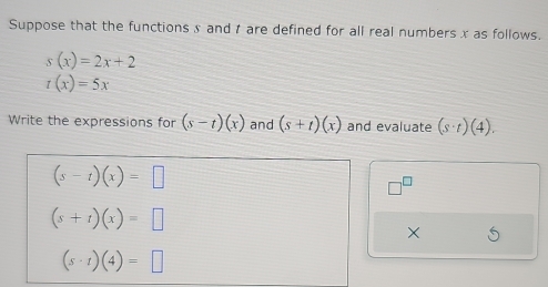 Suppose that the functions x and t are defined for all real numbers x as follows.
s(x)=2x+2
t(x)=5x
Write the expressions for (s-t)(x) and (s+t)(x) and evaluate (s· t)(4).
(s-t)(x)=□
(s+t)(x)=□
×
(s· t)(4)=□