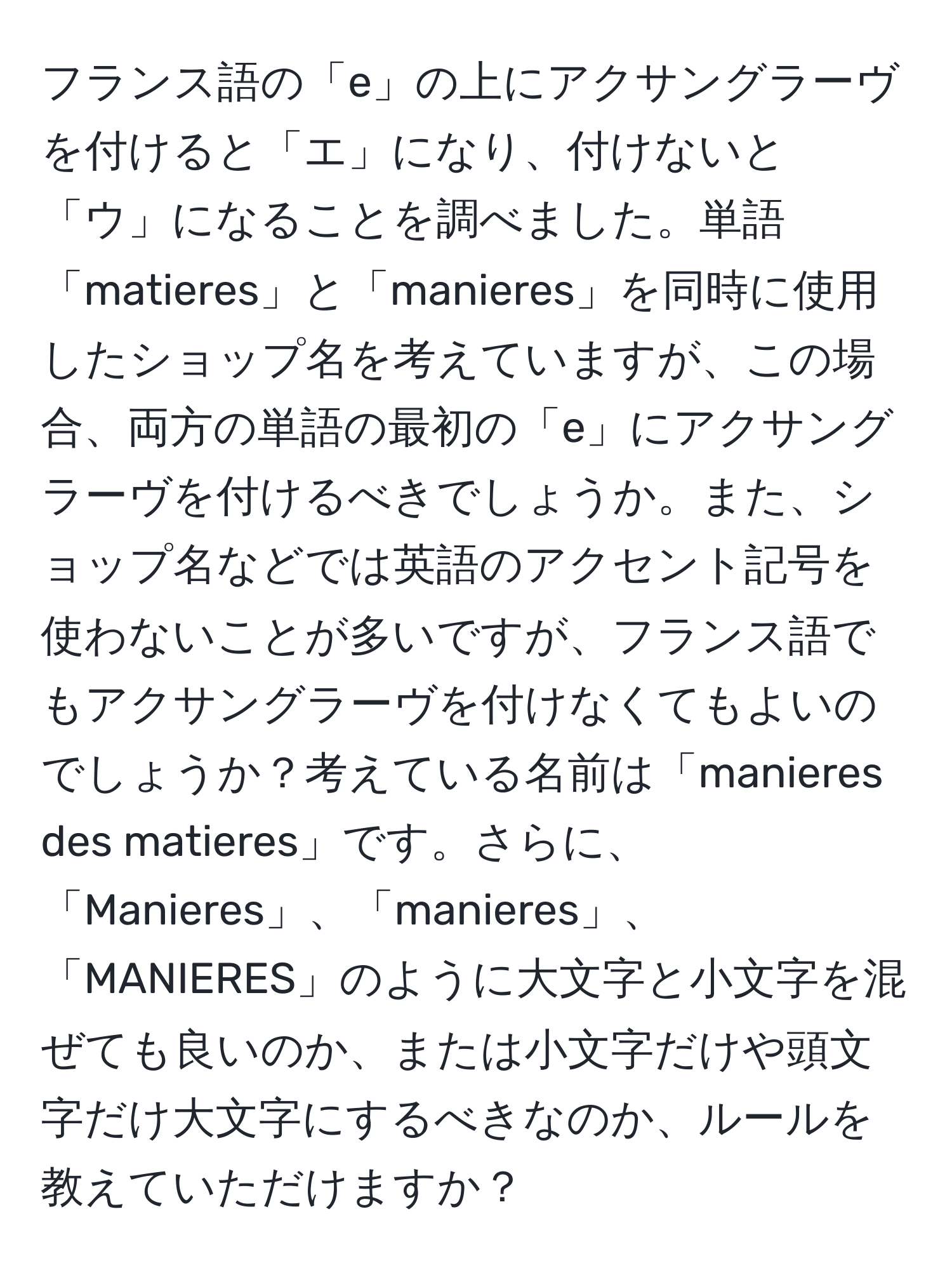 フランス語の「e」の上にアクサングラーヴを付けると「エ」になり、付けないと「ウ」になることを調べました。単語「matieres」と「manieres」を同時に使用したショップ名を考えていますが、この場合、両方の単語の最初の「e」にアクサングラーヴを付けるべきでしょうか。また、ショップ名などでは英語のアクセント記号を使わないことが多いですが、フランス語でもアクサングラーヴを付けなくてもよいのでしょうか？考えている名前は「manieres des matieres」です。さらに、「Manieres」、「manieres」、「MANIERES」のように大文字と小文字を混ぜても良いのか、または小文字だけや頭文字だけ大文字にするべきなのか、ルールを教えていただけますか？